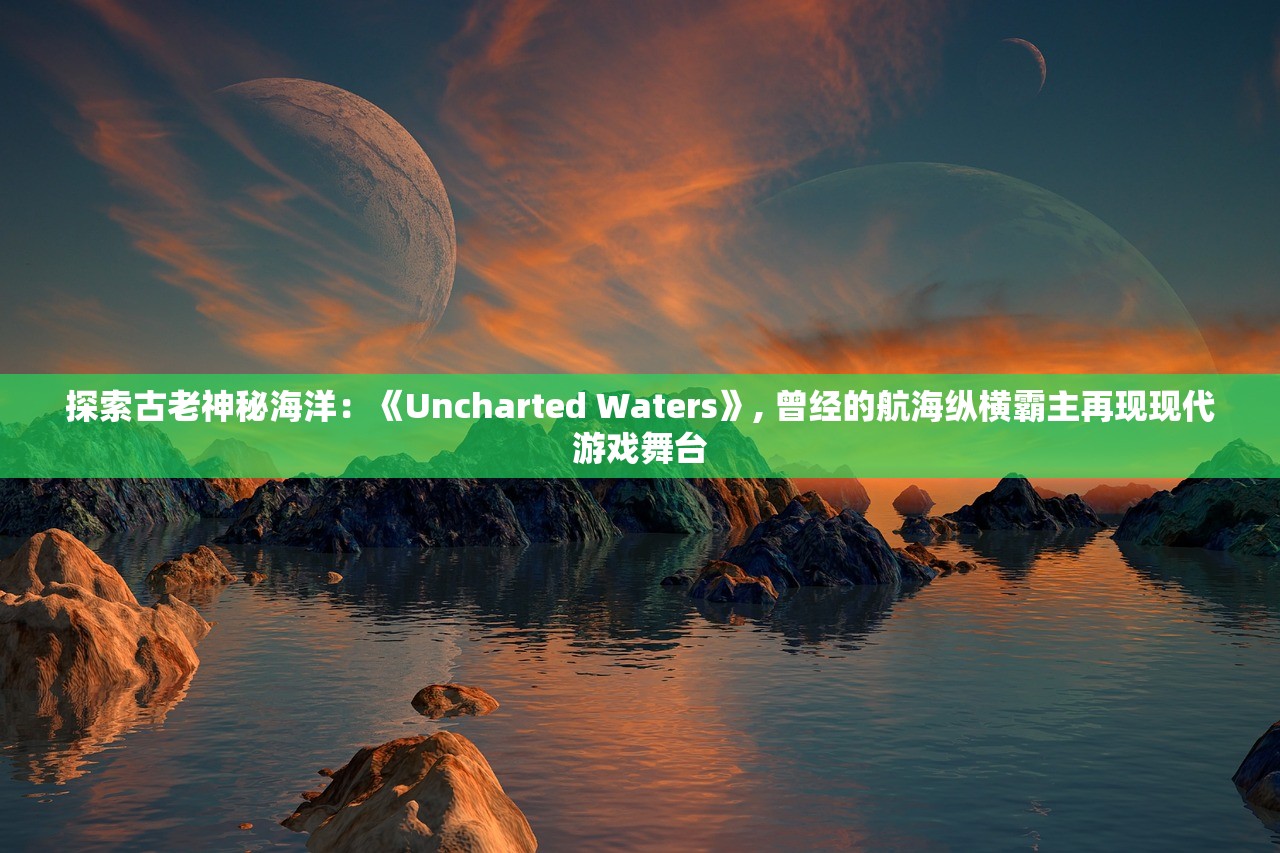 探索古老神秘海洋：《Uncharted Waters》, 曾经的航海纵横霸主再现现代游戏舞台