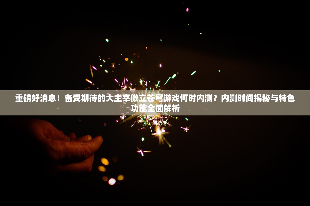 重磅好消息！备受期待的大主宰傲立苍穹游戏何时内测？内测时间揭秘与特色功能全面解析