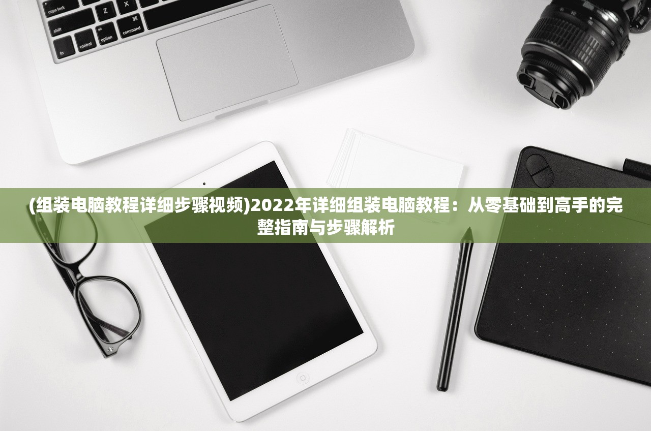 (组装电脑教程详细步骤视频)2022年详细组装电脑教程：从零基础到高手的完整指南与步骤解析