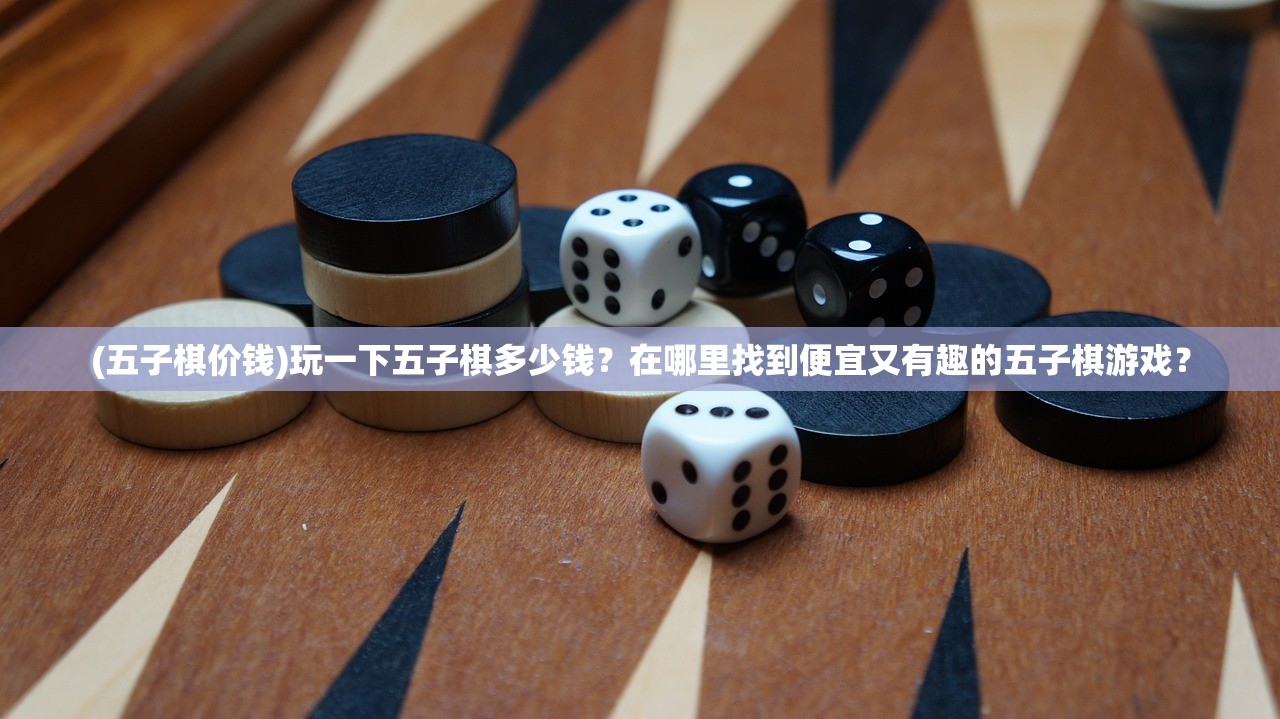 (五子棋价钱)玩一下五子棋多少钱？在哪里找到便宜又有趣的五子棋游戏？