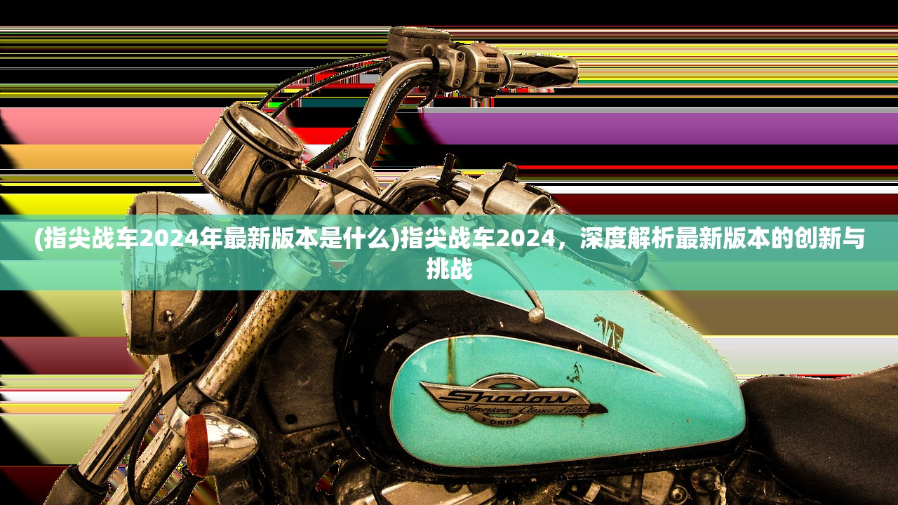 (指尖战车2024年最新版本是什么)指尖战车2024，深度解析最新版本的创新与挑战