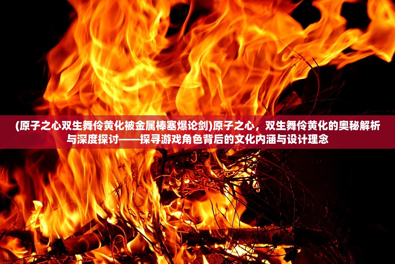 (原子之心双生舞伶黄化被金属棒塞爆论剑)原子之心，双生舞伶黄化的奥秘解析与深度探讨——探寻游戏角色背后的文化内涵与设计理念