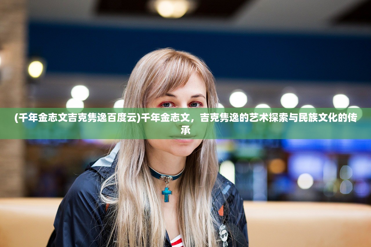 (千年金志文吉克隽逸百度云)千年金志文，吉克隽逸的艺术探索与民族文化的传承