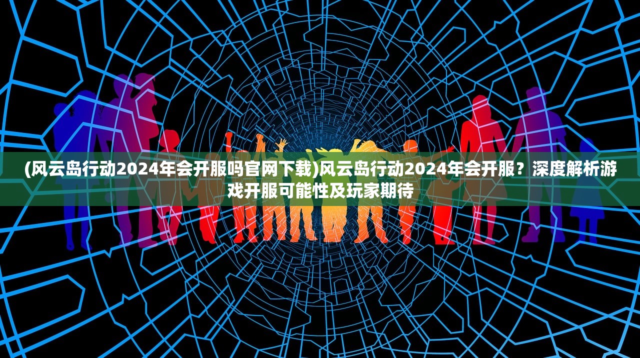 (风云岛行动2024年会开服吗官网下载)风云岛行动2024年会开服？深度解析游戏开服可能性及玩家期待