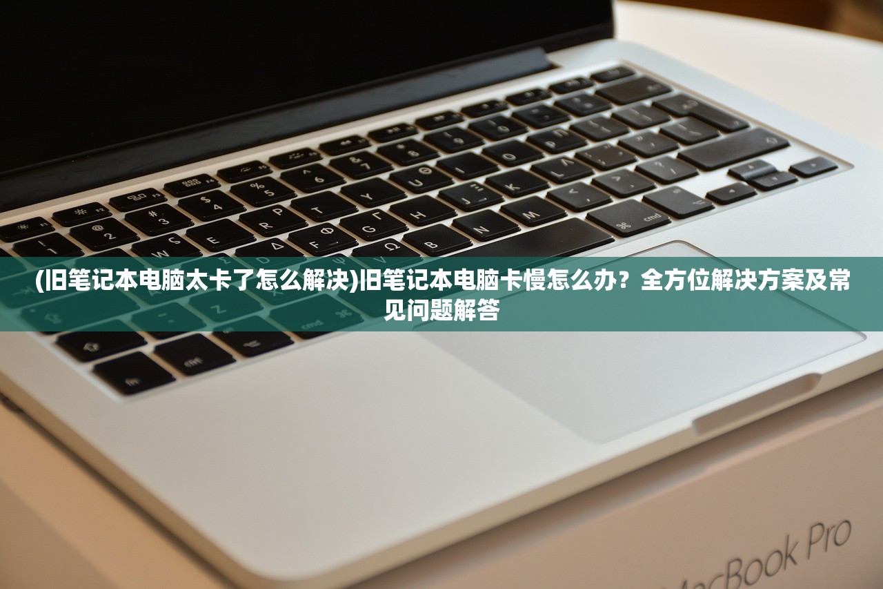 (旧笔记本电脑太卡了怎么解决)旧笔记本电脑卡慢怎么办？全方位解决方案及常见问题解答