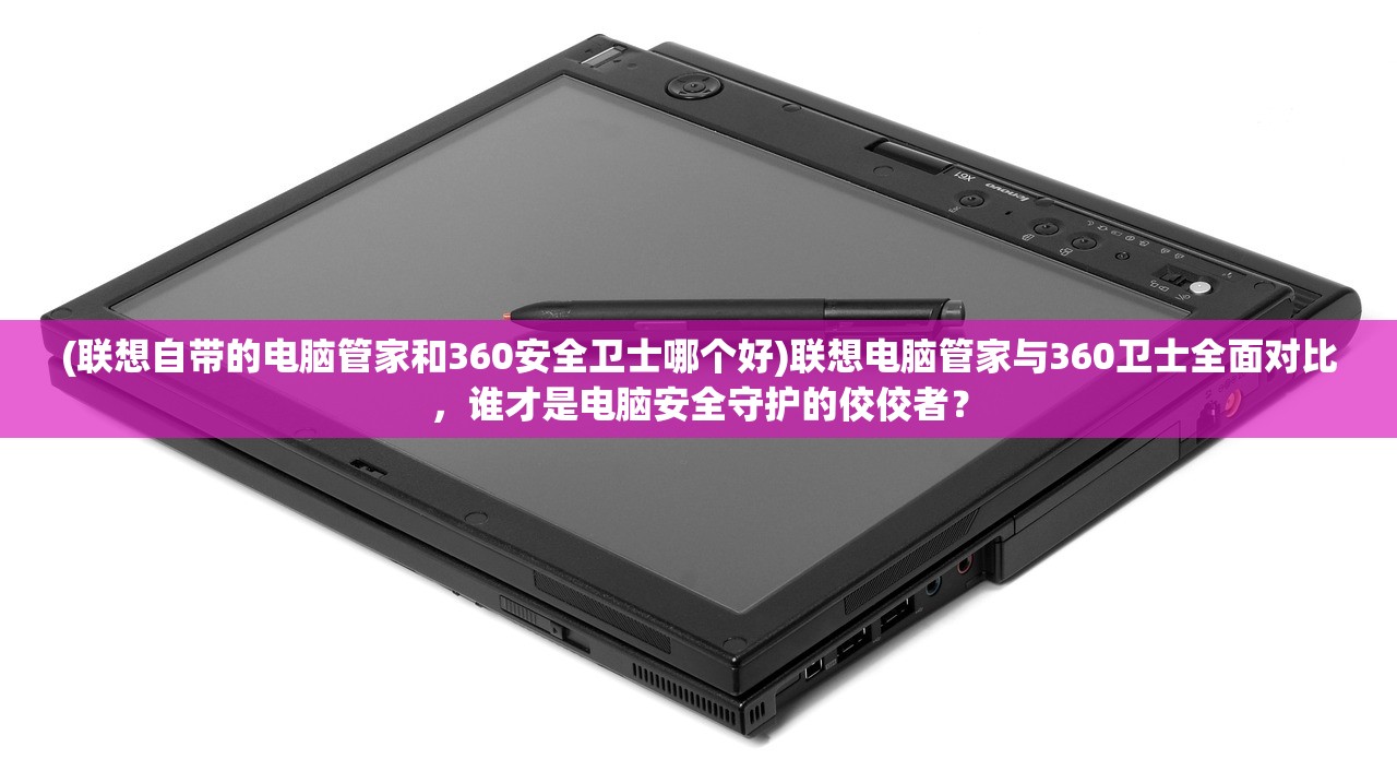 (联想自带的电脑管家和360安全卫士哪个好)联想电脑管家与360卫士全面对比，谁才是电脑安全守护的佼佼者？