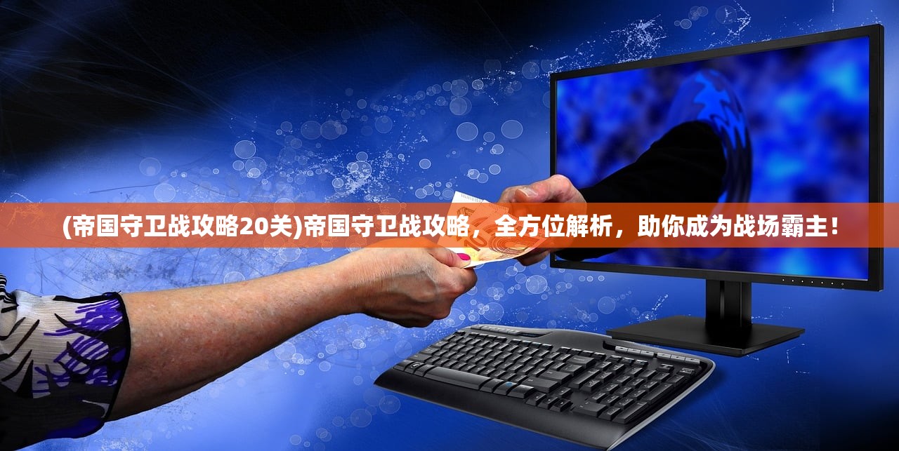 (帝国守卫战攻略20关)帝国守卫战攻略，全方位解析，助你成为战场霸主！