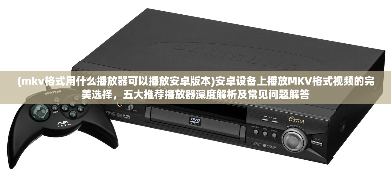 (mkv格式用什么播放器可以播放安卓版本)安卓设备上播放MKV格式视频的完美选择，五大推荐播放器深度解析及常见问题解答