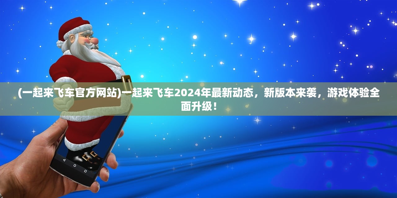 (一起来飞车官方网站)一起来飞车2024年最新动态，新版本来袭，游戏体验全面升级！