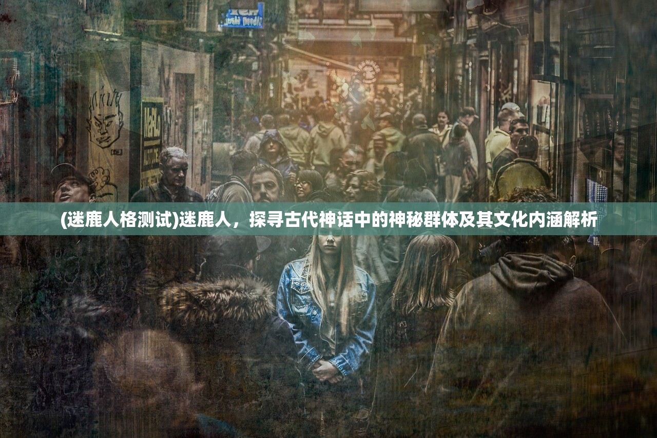 (迷鹿人格测试)迷鹿人，探寻古代神话中的神秘群体及其文化内涵解析